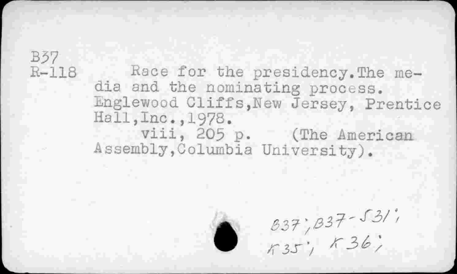 ﻿B>7
R-118 Race for the presidency.The media and the nominating process. Englewood Cliffs,New Jersey, Prentice Hall,Inc.,1978.
viii, 205 p. (The American Assembly,Columbia University).
W'l	/